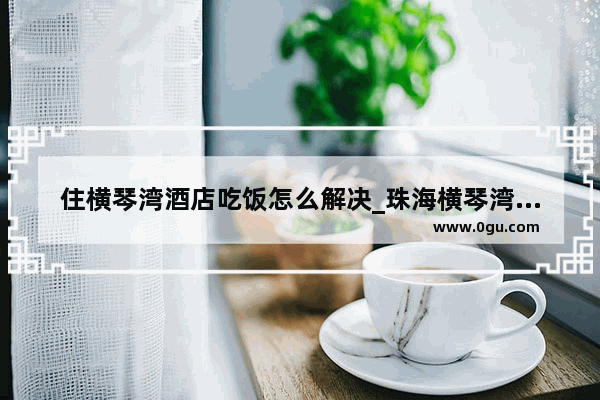 住横琴湾酒店吃饭怎么解决_珠海横琴湾酒店附近有什么好吃的