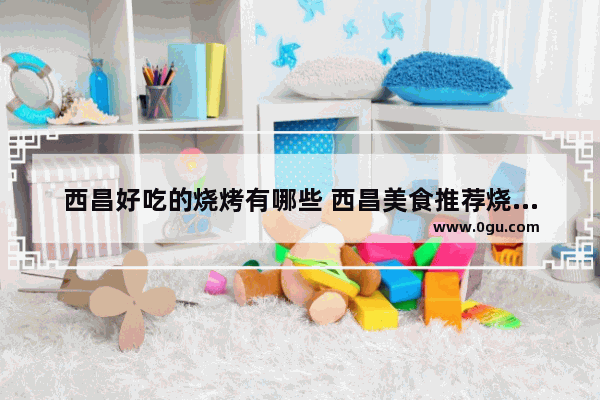 西昌好吃的烧烤有哪些 西昌美食推荐烧烤店有哪些地方好玩的