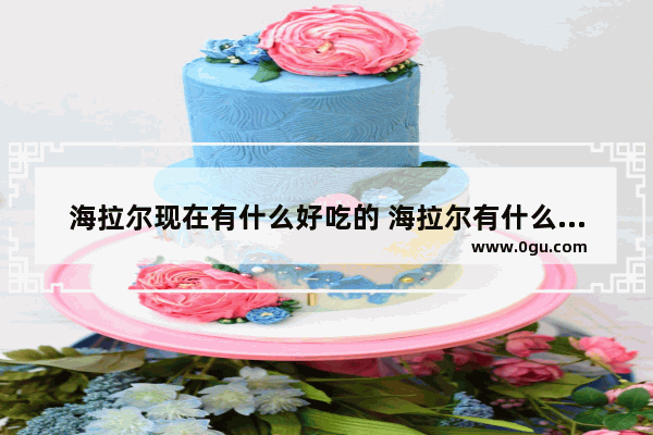 海拉尔现在有什么好吃的 海拉尔有什么特色美食推荐的店铺吗