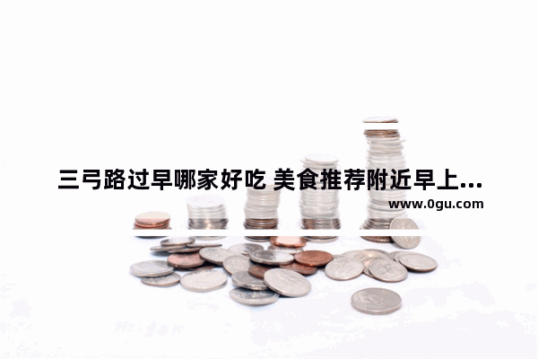 三弓路过早哪家好吃 美食推荐附近早上开的门店是什么