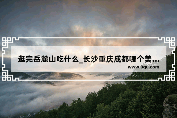 逛完岳麓山吃什么_长沙重庆成都哪个美食多