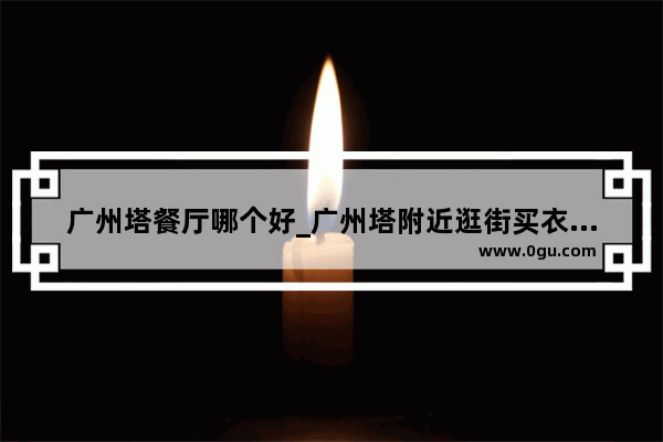 广州塔餐厅哪个好_广州塔附近逛街买衣服哪里好