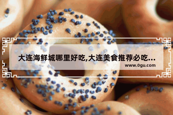 大连海鲜城哪里好吃,大连美食推荐必吃海鲜店有哪些地方好吃的