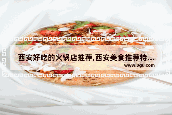 西安好吃的火锅店推荐,西安美食推荐特色餐厅火锅底料有哪些牌子的