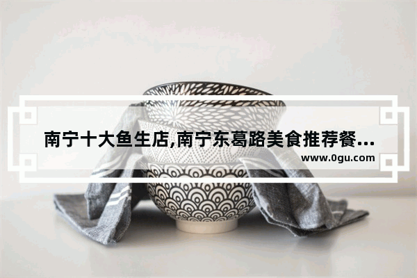 南宁十大鱼生店,南宁东葛路美食推荐餐厅有哪些品牌店