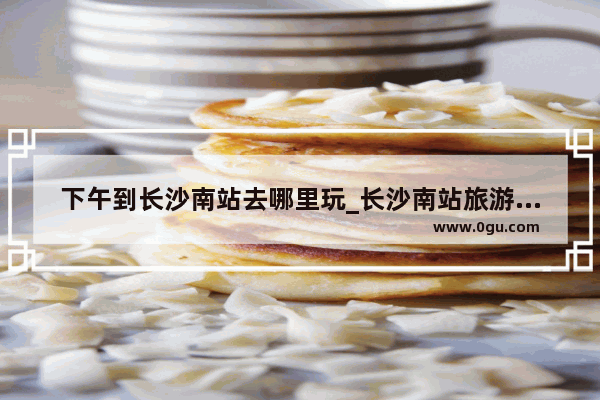 下午到长沙南站去哪里玩_长沙南站旅游攻略