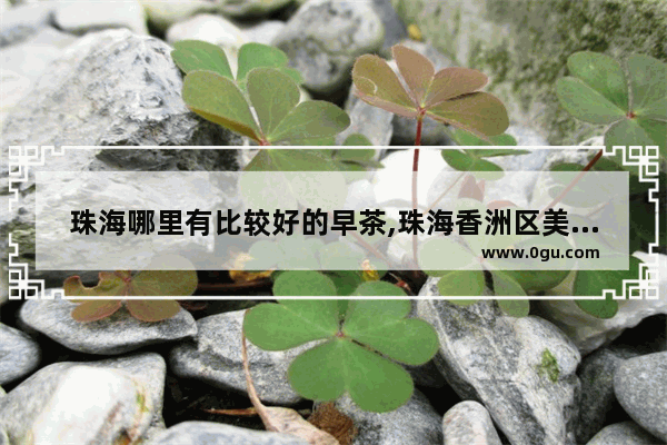 珠海哪里有比较好的早茶,珠海香洲区美食推荐糕点小吃有哪些品牌