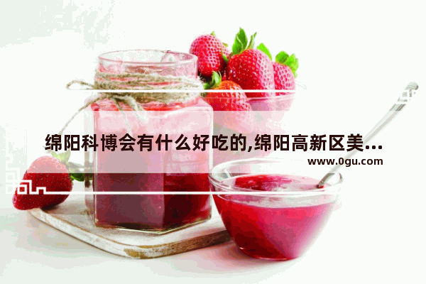 绵阳科博会有什么好吃的,绵阳高新区美食推荐店在哪里