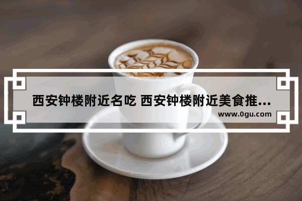 西安钟楼附近名吃 西安钟楼附近美食推荐排行榜大全