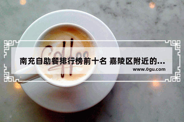 南充自助餐排行榜前十名 嘉陵区附近的美食推荐地方在哪里啊多少钱