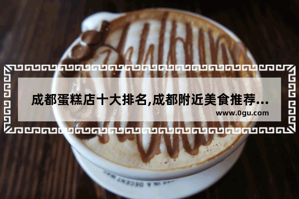 成都蛋糕店十大排名,成都附近美食推荐排行榜前十名有哪些地方好吃