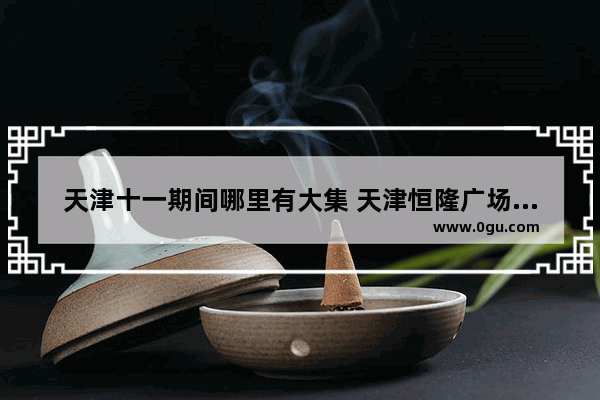 天津十一期间哪里有大集 天津恒隆广场美食推荐店有哪些