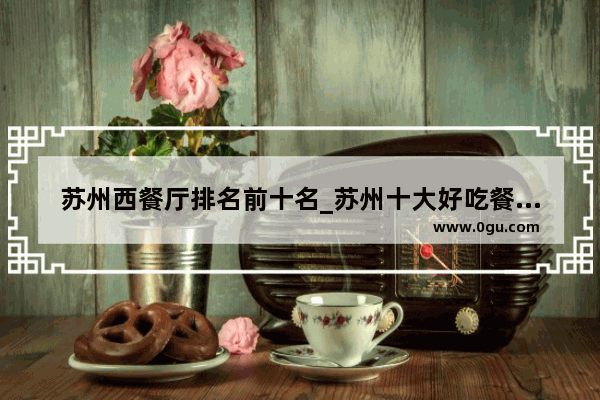 苏州西餐厅排名前十名_苏州十大好吃餐厅有哪些