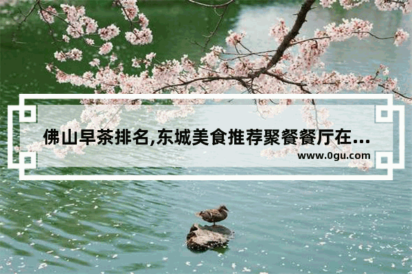 佛山早茶排名,东城美食推荐聚餐餐厅在哪个位置啊多少钱一位