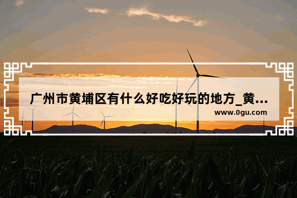 广州市黄埔区有什么好吃好玩的地方_黄埔永和周边有什么好玩的地方