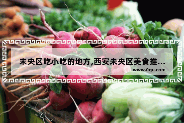 未央区吃小吃的地方,西安未央区美食推荐餐厅有哪些品牌店