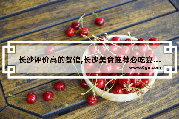 长沙评价高的餐馆,长沙美食推荐必吃宴请餐厅在哪里