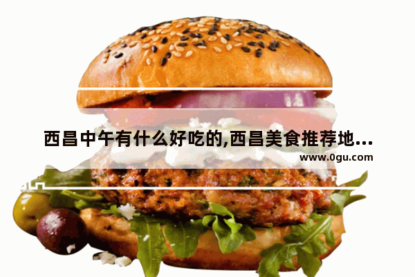 西昌中午有什么好吃的,西昌美食推荐地方在哪里啊多少钱一位