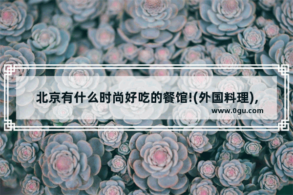 北京有什么时尚好吃的餐馆!(外国料理),东城美食推荐聚餐餐厅有哪些地方好吃点的