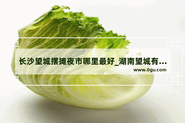 长沙望城摆摊夜市哪里最好_湖南望城有哪些好玩的地方？望城有哪些地方好