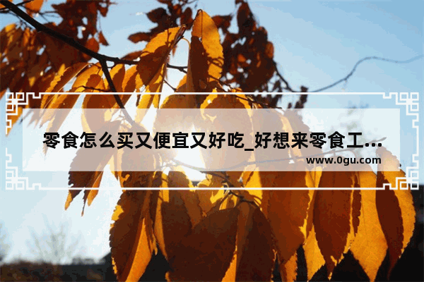 零食怎么买又便宜又好吃_好想来零食工厂店为什么便宜