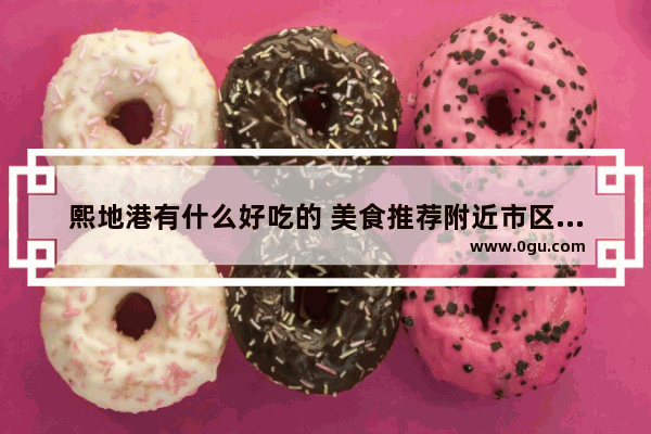 熙地港有什么好吃的 美食推荐附近市区店有哪些店铺好看点