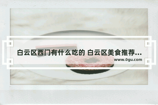 白云区西门有什么吃的 白云区美食推荐餐厅地址在哪里呀