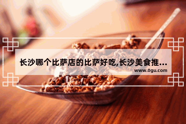 长沙哪个比萨店的比萨好吃,长沙美食推荐必吃有哪些品牌的披萨好吃一点儿