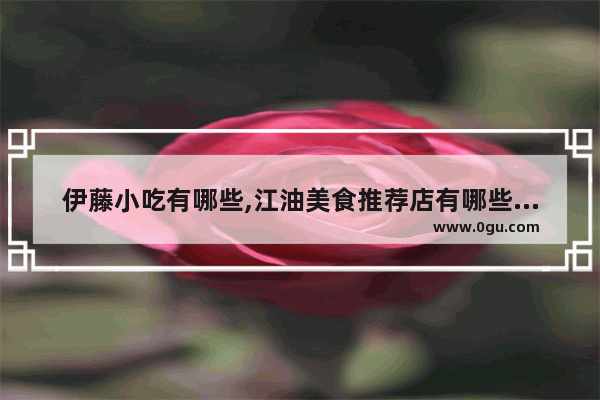 伊藤小吃有哪些,江油美食推荐店有哪些店铺呢