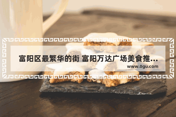 富阳区最繁华的街 富阳万达广场美食推荐店在几楼开业