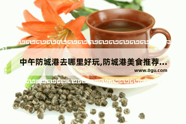 中午防城港去哪里好玩,防城港美食推荐必吃店地址