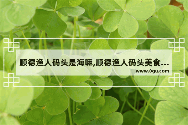 顺德渔人码头是海嘛,顺德渔人码头美食推荐一下