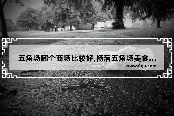 五角场哪个商场比较好,杨浦五角场美食推荐餐厅有哪些地方好玩的