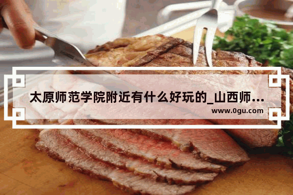 太原师范学院附近有什么好玩的_山西师范大学在大学城吗