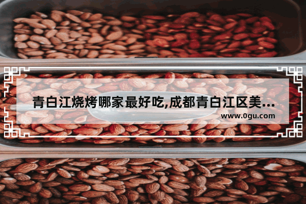 青白江烧烤哪家最好吃,成都青白江区美食推荐店有哪些地方好玩的