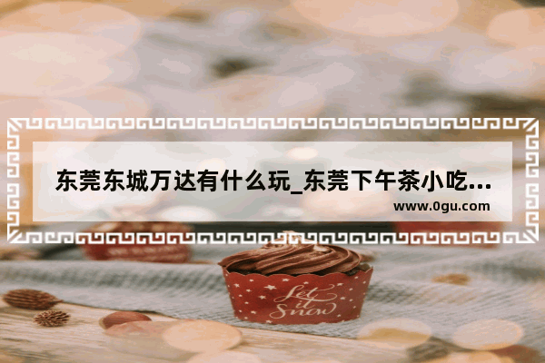 东莞东城万达有什么玩_东莞下午茶小吃街推荐