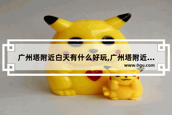 广州塔附近白天有什么好玩,广州塔附近的美食推荐地方有哪些呢