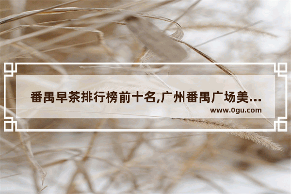 番禺早茶排行榜前十名,广州番禺广场美食推荐店在哪里啊多少钱
