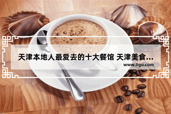 天津本地人最爱去的十大餐馆 天津美食推荐排行榜前十名有哪些