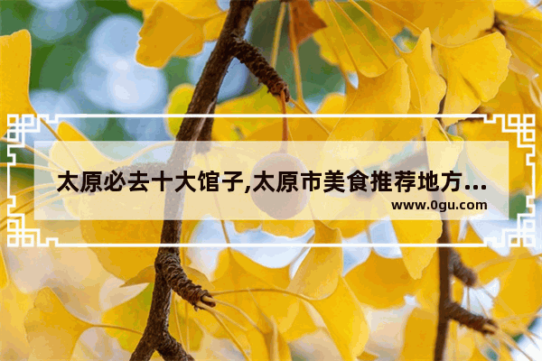太原必去十大馆子,太原市美食推荐地方有哪些好吃的菜品呢