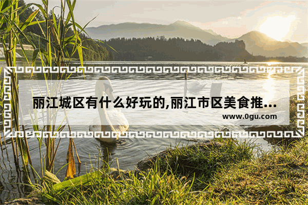 丽江城区有什么好玩的,丽江市区美食推荐地方在哪里呀多少钱一位