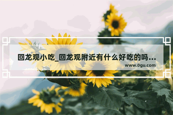 回龙观小吃_回龙观附近有什么好吃的吗？我只在龙旗广场那里叫个什么披萨城堡的吃过披萨 火锅 附近还有没有别的