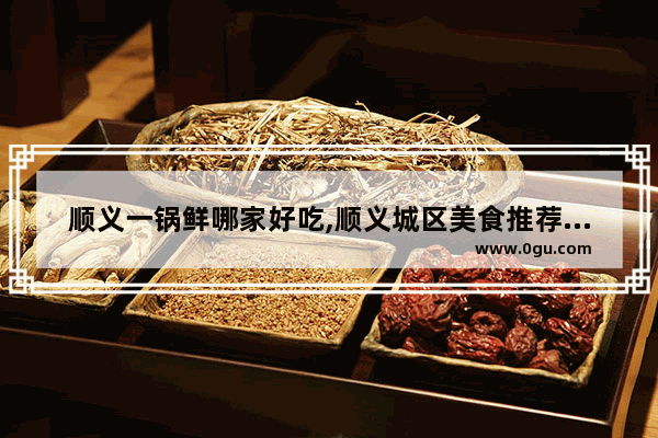 顺义一锅鲜哪家好吃,顺义城区美食推荐店铺地址在哪里