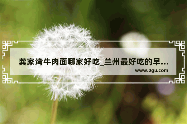龚家湾牛肉面哪家好吃_兰州最好吃的早餐一条街