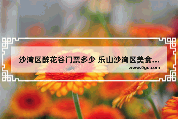 沙湾区醉花谷门票多少 乐山沙湾区美食推荐店铺