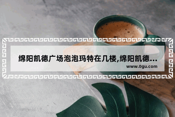 绵阳凯德广场泡泡玛特在几楼,绵阳凯德广场美食推荐在哪里吃的