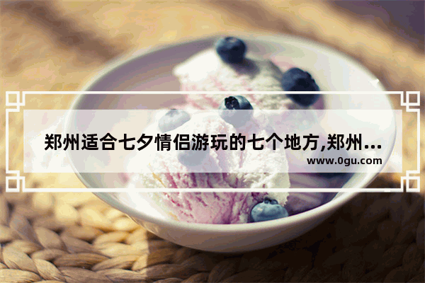 郑州适合七夕情侣游玩的七个地方,郑州美食推荐情侣必去餐厅