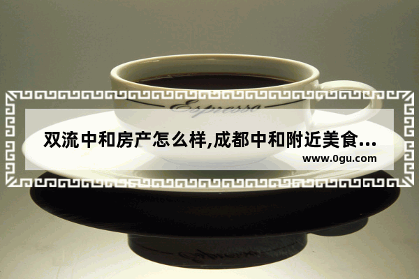 双流中和房产怎么样,成都中和附近美食推荐店铺有哪些呢