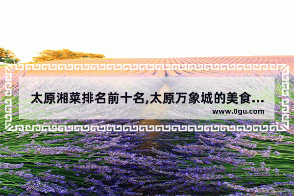 太原湘菜排名前十名,太原万象城的美食推荐在哪儿吃的好