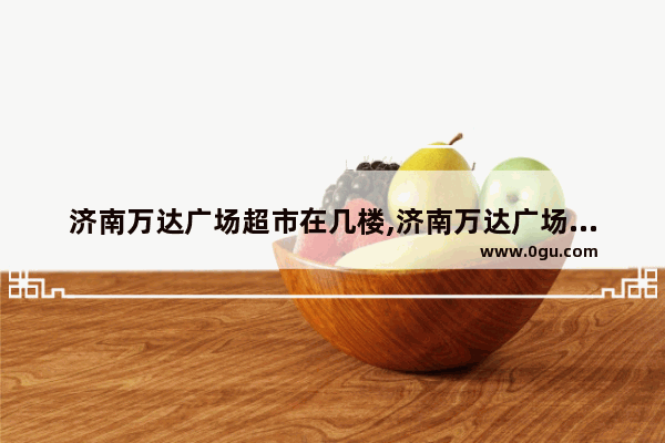济南万达广场超市在几楼,济南万达广场美食推荐店在几楼啊